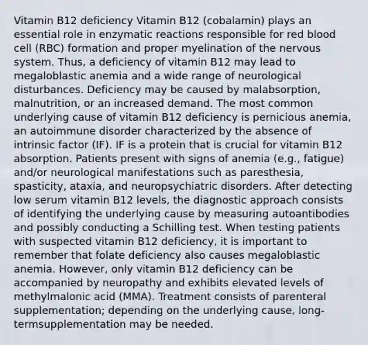 Vitamin B12 deficiency Vitamin B12 (cobalamin) plays an essential role in enzymatic reactions responsible for red blood cell (RBC) formation and proper myelination of the nervous system. Thus, a deficiency of vitamin B12 may lead to megaloblastic anemia and a wide range of neurological disturbances. Deficiency may be caused by malabsorption, malnutrition, or an increased demand. The most common underlying cause of vitamin B12 deficiency is pernicious anemia, an autoimmune disorder characterized by the absence of intrinsic factor (IF). IF is a protein that is crucial for vitamin B12 absorption. Patients present with signs of anemia (e.g., fatigue) and/or neurological manifestations such as paresthesia, spasticity, ataxia, and neuropsychiatric disorders. After detecting low serum vitamin B12 levels, the diagnostic approach consists of identifying the underlying cause by measuring autoantibodies and possibly conducting a Schilling test. When testing patients with suspected vitamin B12 deficiency, it is important to remember that folate deficiency also causes megaloblastic anemia. However, only vitamin B12 deficiency can be accompanied by neuropathy and exhibits elevated levels of methylmalonic acid (MMA). Treatment consists of parenteral supplementation; depending on the underlying cause, long-termsupplementation may be needed.