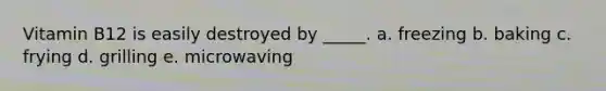 Vitamin B12 is easily destroyed by _____. a. freezing b. baking c. frying d. grilling e. microwaving