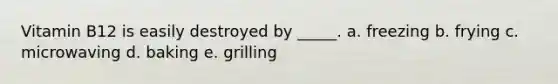 Vitamin B12 is easily destroyed by _____. a. freezing b. frying c. microwaving d. baking e. grilling