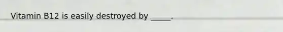 Vitamin B12 is easily destroyed by _____.