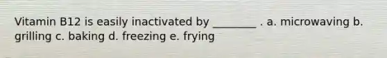 Vitamin B12 is easily inactivated by ________ . a. microwaving b. grilling c. baking d. freezing e. frying