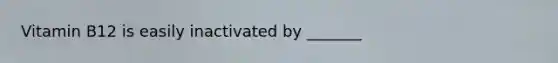 Vitamin B12 is easily inactivated by _______