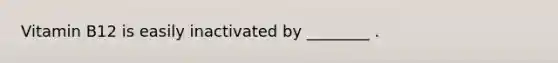 Vitamin B12 is easily inactivated by ________ .