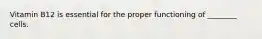 Vitamin B12 is essential for the proper functioning of ________ cells.