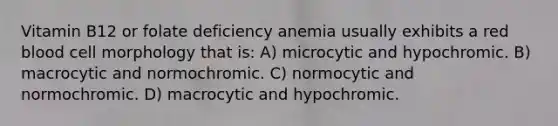 Vitamin B12 or folate deficiency anemia usually exhibits a red blood cell morphology that is: A) microcytic and hypochromic. B) macrocytic and normochromic. C) normocytic and normochromic. D) macrocytic and hypochromic.