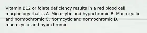 Vitamin B12 or folate deficiency results in a red blood cell morphology that is A. Microcytic and hypochromic B. Macrocyclic and normochromic C. Normcytic and normochromic D. macrocyclic and hypochromic