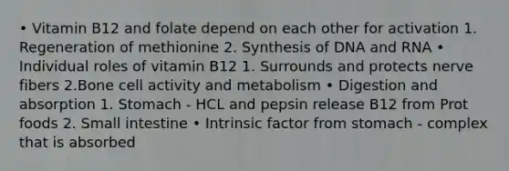 • Vitamin B12 and folate depend on each other for activation 1. Regeneration of methionine 2. Synthesis of DNA and RNA • Individual roles of vitamin B12 1. Surrounds and protects nerve fibers 2.Bone cell activity and metabolism • Digestion and absorption 1. Stomach - HCL and pepsin release B12 from Prot foods 2. Small intestine • Intrinsic factor from stomach - complex that is absorbed