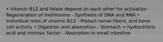 • Vitamin B12 and folate depend on each other for activation - Regeneration of methionine - Synthesis of DNA and RNA • Individual roles of vitamin B12 - Protect nerve fibers, and bone cell activity • Digestion and absorption - Stomach → hydrochloric acid and intrinsic factor - Absorption in small intestine