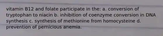 vitamin B12 and folate participate in the: a. conversion of tryptophan to niacin b. inhibition of coenzyme conversion in DNA synthesis c. synthesis of methionine from homocysteine d. prevention of pernicious anemia.