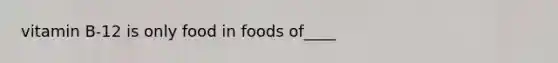 vitamin B-12 is only food in foods of____