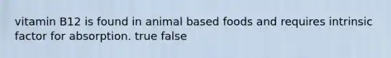 vitamin B12 is found in animal based foods and requires intrinsic factor for absorption. true false