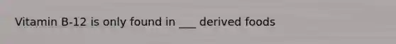 Vitamin B-12 is only found in ___ derived foods