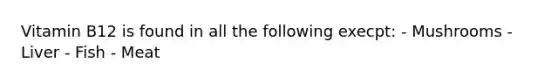 Vitamin B12 is found in all the following execpt: - Mushrooms - Liver - Fish - Meat