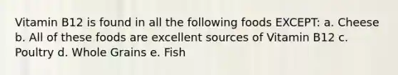 Vitamin B12 is found in all the following foods EXCEPT: a. Cheese b. All of these foods are excellent sources of Vitamin B12 c. Poultry d. Whole Grains e. Fish