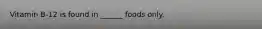 Vitamin B-12 is found in ______ foods only.