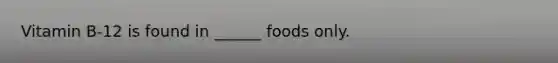 Vitamin B-12 is found in ______ foods only.