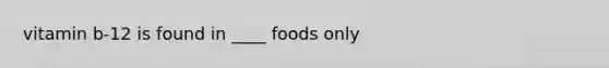 vitamin b-12 is found in ____ foods only