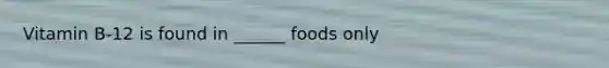 Vitamin B-12 is found in ______ foods only