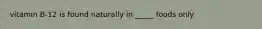 vitamin B-12 is found naturally in _____ foods only