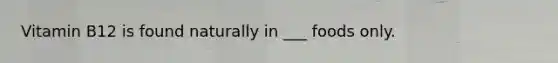 Vitamin B12 is found naturally in ___ foods only.