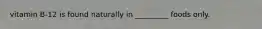 vitamin B-12 is found naturally in _________ foods only.