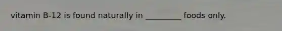 vitamin B-12 is found naturally in _________ foods only.