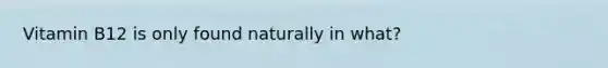Vitamin B12 is only found naturally in what?