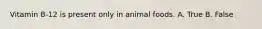 Vitamin B-12 is present only in animal foods. A. True B. False