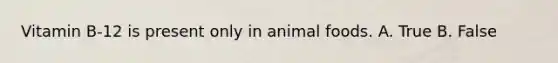 Vitamin B-12 is present only in animal foods. A. True B. False