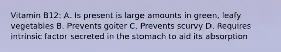 Vitamin B12: A. Is present is large amounts in green, leafy vegetables B. Prevents goiter C. Prevents scurvy D. Requires intrinsic factor secreted in the stomach to aid its absorption