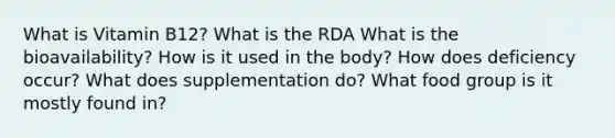 What is Vitamin B12? What is the RDA What is the bioavailability? How is it used in the body? How does deficiency occur? What does supplementation do? What food group is it mostly found in?