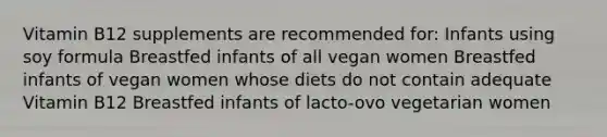 Vitamin B12 supplements are recommended for: Infants using soy formula Breastfed infants of all vegan women Breastfed infants of vegan women whose diets do not contain adequate Vitamin B12 Breastfed infants of lacto-ovo vegetarian women