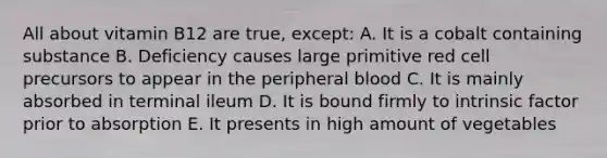 All about vitamin B12 are true, except: A. It is a cobalt containing substance B. Deficiency causes large primitive red cell precursors to appear in the peripheral blood C. It is mainly absorbed in terminal ileum D. It is bound firmly to intrinsic factor prior to absorption E. It presents in high amount of vegetables