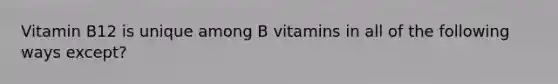 Vitamin B12 is unique among B vitamins in all of the following ways except?