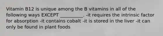 Vitamin B12 is unique among the B vitamins in all of the following ways EXCEPT __________. -it requires the intrinsic factor for absorption -it contains cobalt -it is stored in the liver -it can only be found in plant foods