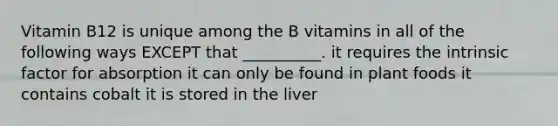 Vitamin B12 is unique among the B vitamins in all of the following ways EXCEPT that __________. it requires the intrinsic factor for absorption it can only be found in plant foods it contains cobalt it is stored in the liver