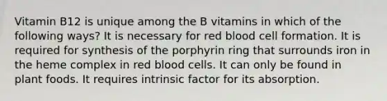 Vitamin B12 is unique among the B vitamins in which of the following ways? It is necessary for red blood cell formation. It is required for synthesis of the porphyrin ring that surrounds iron in the heme complex in red blood cells. It can only be found in plant foods. It requires intrinsic factor for its absorption.