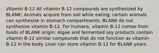 Vitamin B-12 All vitamin B-12 compounds are synthesized by BLANK: Animals acquire from soil while eating; certain animals can synthesize in stomach compartments. BLANK do not synthesize vitamin B-12. For humans, vitamin B-12 comes from foods of BLANK origin: Algae and fermented soy products contain vitamin B-12 similar compounds that do not function as vitamin B-12 in the body. Liver can store vitamin B-12 for BLANK years.