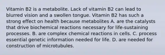 Vitamin B2 is a metabolite. Lack of vitamin B2 can lead to blurred vision and a swollen tongue. Vitamin B2 has such a strong effect on health because metabolites A. are the catalysts that drive biochemical reactions necessary for life-sustaining processes. B. are complex chemical reactions in cells. C. process essential genetic information needed for life. D. are needed for construction of microtubules.