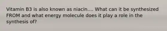 Vitamin B3 is also known as niacin.... What can it be synthesized FROM and what energy molecule does it play a role in the synthesis of?