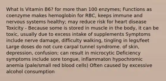 What Is Vitamin B6? for more than 100 enzymes; Functions as coenzyme makes hemoglobin for RBC, keeps immune and nervous systems healthy; may reduce risk for heart disease Toxicity - Because some is stored in muscle in the body, it can be toxic, usually due to excess intake of supplements Symptoms include nerve damage, difficulty walking, tingling in legs/feet Large doses do not cure carpal tunnel syndrome. of skin, depression, confusion; can result in microcytic Deficiency symptoms include sore tongue, inflammaton hypochromic anemia (pale/small red blood cells) Often caused by excessive alcohol consumption