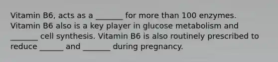 Vitamin B6, acts as a _______ for more than 100 enzymes. Vitamin B6 also is a key player in glucose metabolism and _______ cell synthesis. Vitamin B6 is also routinely prescribed to reduce ______ and _______ during pregnancy.