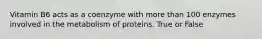 Vitamin B6 acts as a coenzyme with more than 100 enzymes involved in the metabolism of proteins. True or False