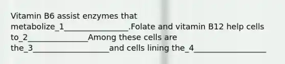 Vitamin B6 assist enzymes that metabolize_1________________.Folate and vitamin B12 help cells to_2_______________Among these cells are the_3___________________and cells lining the_4__________________