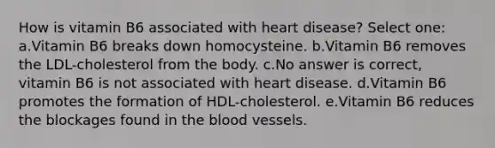 How is vitamin B6 associated with heart disease? Select one: a.Vitamin B6 breaks down homocysteine. b.Vitamin B6 removes the LDL-cholesterol from the body. c.No answer is correct, vitamin B6 is not associated with heart disease. d.Vitamin B6 promotes the formation of HDL-cholesterol. e.Vitamin B6 reduces the blockages found in the blood vessels.