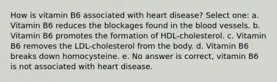 How is vitamin B6 associated with heart disease? Select one: a. Vitamin B6 reduces the blockages found in the blood vessels. b. Vitamin B6 promotes the formation of HDL-cholesterol. c. Vitamin B6 removes the LDL-cholesterol from the body. d. Vitamin B6 breaks down homocysteine. e. No answer is correct, vitamin B6 is not associated with heart disease.