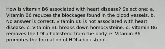 How is vitamin B6 associated with heart disease? Select one: a. Vitamin B6 reduces the blockages found in the blood vessels. b. No answer is correct, vitamin B6 is not associated with heart disease. c. Vitamin B6 breaks down homocysteine. d. Vitamin B6 removes the LDL-cholesterol from the body. e. Vitamin B6 promotes the formation of HDL-cholesterol.