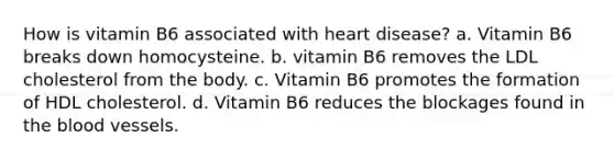 How is vitamin B6 associated with heart disease? a. Vitamin B6 breaks down homocysteine. b. vitamin B6 removes the LDL cholesterol from the body. c. Vitamin B6 promotes the formation of HDL cholesterol. d. Vitamin B6 reduces the blockages found in <a href='https://www.questionai.com/knowledge/k7oXMfj7lk-the-blood' class='anchor-knowledge'>the blood</a> vessels.