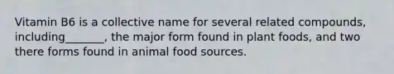 Vitamin B6 is a collective name for several related compounds, including_______, the major form found in plant foods, and two there forms found in animal food sources.