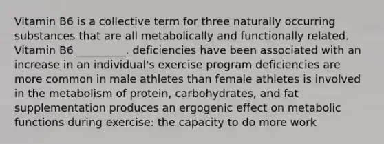 Vitamin B6 is a collective term for three naturally occurring substances that are all metabolically and functionally related. Vitamin B6 _________. deficiencies have been associated with an increase in an individual's exercise program deficiencies are more common in male athletes than female athletes is involved in the metabolism of protein, carbohydrates, and fat supplementation produces an ergogenic effect on metabolic functions during exercise: the capacity to do more work